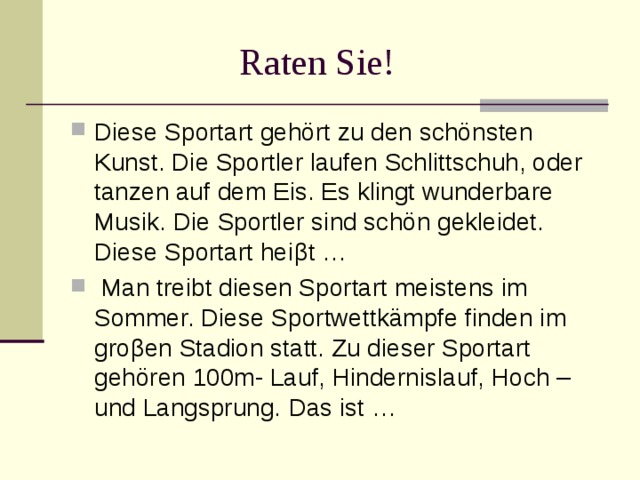 Raten Sie! Diese Sportart gehört zu den schönsten Kunst. Die Sportler laufen Schlittschuh, oder tanzen auf dem Eis. Es klingt wunderbare Musik. Die Sportler sind schön gekleidet. Diese Sportart hei β t … Man treibt diesen Sportart meistens im Sommer. Diese Sportwettkämpfe finden im gro β en Stadion statt. Zu dieser Sportart gehören 100m- Lauf, Hindernislauf, Hoch – und Langsprung. Das ist …