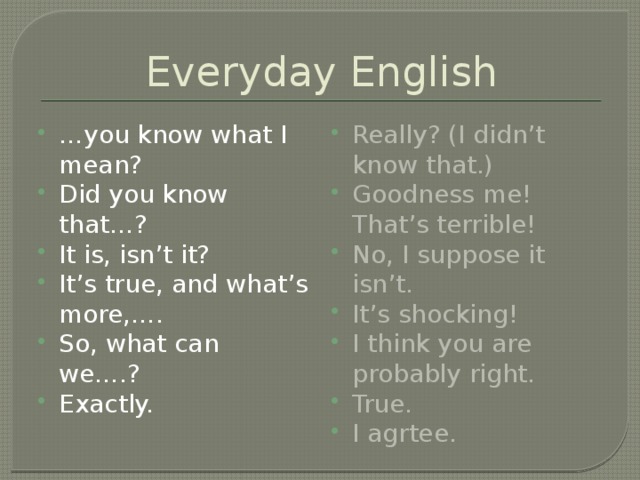 Everyday English … you know what I mean? Did you know that…? It is, isn’t it? It’s true, and what’s more,…. So, what can we….? Exactly. Really? (I didn’t know that.) Goodness me! That’s terrible! No, I suppose it isn’t. It’s shocking! I think you are probably right. True. I agrtee. 