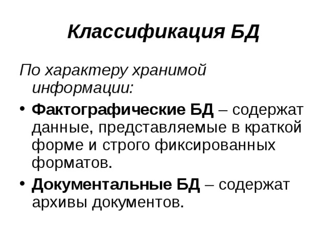 Классификация БД По характеру хранимой информации: Фактографические БД – содержат данные, представляемые в краткой форме и строго фиксированных форматов. Документальные БД – содержат архивы документов. 