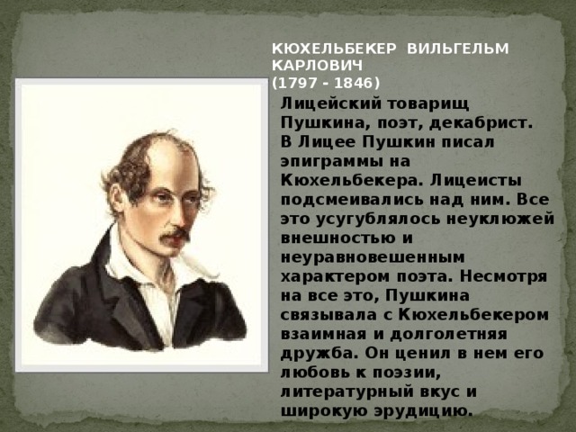 КЮХЕЛЬБЕКЕР ВИЛЬГЕЛЬМ КАРЛОВИЧ (1797 - 1846) Лицейский товарищ Пушкина, поэт, декабрист.  В Лицее Пушкин писал эпиграммы на Кюхельбекера. Лицеисты подсмеивались над ним. Все это усугублялось неуклюжей внешностью и неуравновешенным характером поэта. Несмотря на все это, Пушкина связывала с Кюхельбекером взаимная и долголетняя дружба. Он ценил в нем его любовь к поэзии, литературный вкус и широкую эрудицию. 