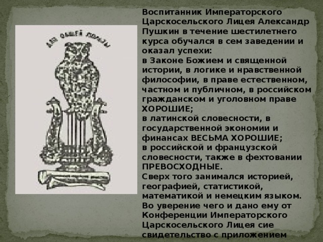 Воспитанник Императорского Царскосельского Лицея Александр Пушкин в течение шестилетнего курса обучался в сем заведении и оказал успехи: в Законе Божием и священной истории, в логике и нравственной философии, в праве естественном, частном и публичном, в российском гражданском и уголовном праве ХОРОШИЕ; в латинской словесности, в государственной экономии и финансах ВЕСЬМА ХОРОШИЕ; в российской и французской словесности, также в фехтовании ПРЕВОСХОДНЫЕ. Сверх того занимался историей, географией, статистикой, математикой и немецким языком. Во уверение чего и дано ему от Конференции Императорского Царскосельского Лицея сие свидетельство с приложением печати.  Царское Село июня 9 дня 1817 года. 