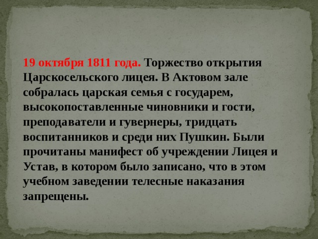 19 октября 1811 года. Торжество открытия Царскосельского лицея. В Актовом зале собралась царская семья с государем, высокопоставленные чиновники и гости, преподаватели и гувернеры, тридцать воспитанников и среди них Пушкин. Были прочитаны манифест об учреждении Лицея и Устав, в котором было записано, что в этом учебном заведении телесные наказания запрещены. 