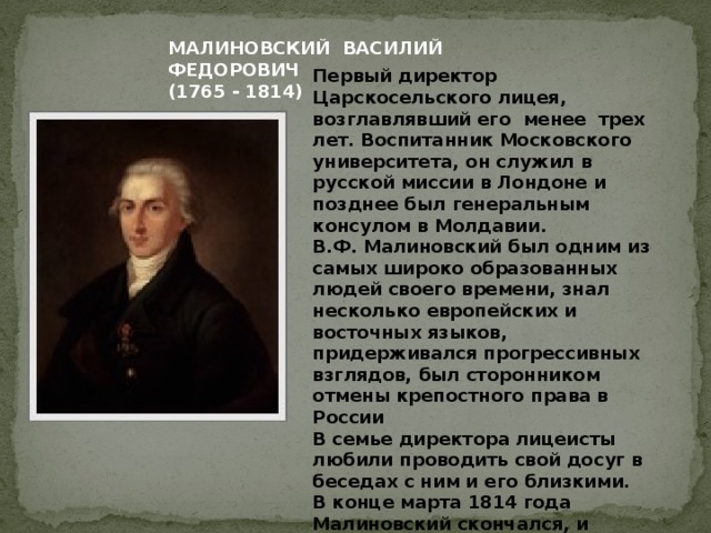 МАЛИНОВСКИЙ ВАСИЛИЙ ФЕДОРОВИЧ (1765 - 1814) Первый директор Царскосельского лицея, возглавлявший его менее трех лет. Воспитанник Московского университета, он служил в русской миссии в Лондоне и позднее был генеральным консулом в Молдавии.  В.Ф. Малиновский был одним из самых широко образованных людей своего времени, знал несколько европейских и восточных языков, придерживался прогрессивных взглядов, был сторонником отмены крепостного права в России  В семье директора лицеисты любили проводить свой досуг в беседах с ним и его близкими.  В конце марта 1814 года Малиновский скончался, и Пушкин с другими воспитанниками участвовал в его погребении на одном из петербургских кладбищ.  