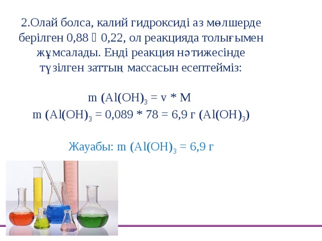 2.Олай болса, калий гидроксиді аз мөлшерде берілген 0,88 ˂ 0,22, ол реакцияда толығымен жұмсалады. Енді реакция нәтижесінде түзілген заттың массасын есептейміз:   m (Al(OH) 3 = v * M  m (Al(OH) 3 = 0,089 * 78 = 6,9 г (Al(OH) 3 )   Жауабы: m (Al(OH) 3 = 6,9 г 