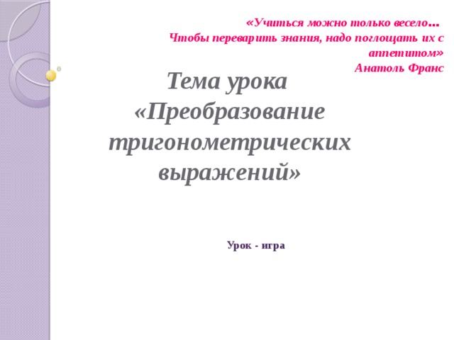  « Учиться можно только весело …  Чтобы переварить знания, надо поглощать их с аппетитом » Анатоль Франс Тема урока  «Преобразование тригонометрических выражений» Урок - игра 