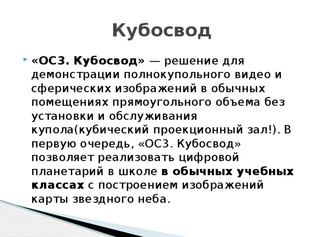  Кубосвод «ОС3. Кубосвод» — решение для демонстрации полнокупольного видео и сферических изображений в обычных помещениях прямоугольного объема без установки и обслуживания купола(кубический проекционный зал!). В первую очередь, «ОС3. Кубосвод» позволяет реализовать цифровой планетарий в школе в обычных учебных классах с построением изображений карты звездного неба. 