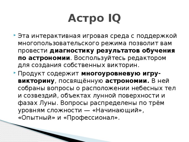 Астро IQ Эта интерактивная игровая среда с поддержкой многопользовательского режима позволит вам провести диагностику результатов обучения по астрономии . Воспользуйтесь редактором для создания собственных викторин. Продукт содержит многоуровневую игру-викторину , посвящённую  астрономии. В ней собраны вопросы о расположении небесных тел и созвездий, объектах лунной поверхности и фазах Луны. Вопросы распределены по трём уровням сложности — «Начинающий», «Опытный» и «Профессионал». 