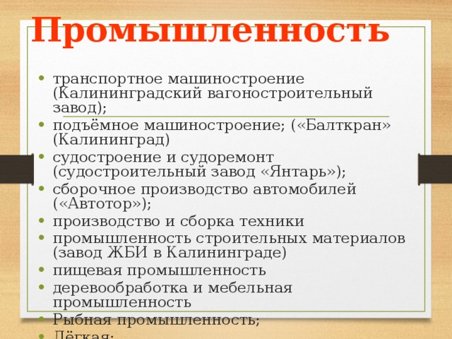 Промышленность транспортное машиностроение (Калининградский вагоностроительный завод); подъёмное машиностроение; («Балткран» (Калининград) судостроение и судоремонт (судостроительный завод «Янтарь»); сборочное производство автомобилей («Автотор»); производство и сборка техники промышленность строительных материалов (завод ЖБИ в Калининграде) пищевая промышленность деревообработка и мебельная промышленность Рыбная промышленность; Лёгкая; АЭС - Балтийская. 