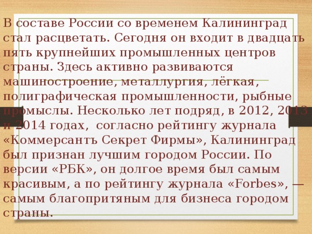 В составе России со временем Калининград стал расцветать. Сегодня он входит в двадцать пять крупнейших промышленных центров страны. Здесь активно развиваются машиностроение, металлургия, лёгкая, полиграфическая промышленности, рыбные промыслы. Несколько лет подряд, в 2012, 2013 и 2014 годах, согласно рейтингу журнала «Коммерсантъ Секрет Фирмы», Калининград был признан лучшим городом России. По версии «РБК», он долгое время был самым красивым, а по рейтингу журнала «Forbes», — самым благопритяным для бизнеса городом страны. 