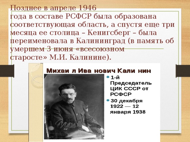 Позднее в апреле 1946  года в составе РСФСР была образована соответствующая область, а спустя еще три  месяца ее столица – Кенигсберг – была переименовала в Калининград (в память об умершем 3 июня «всесоюзном  старосте» М.И. Калинине). 