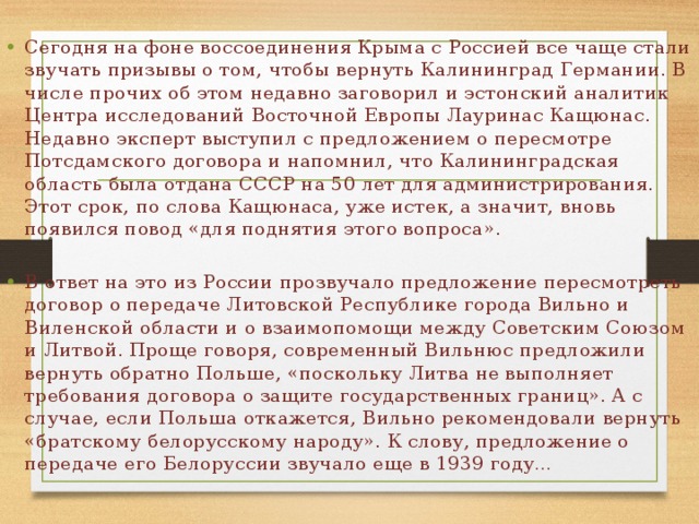 Сегодня на фоне воссоединения Крыма с Россией все чаще стали звучать призывы о том, чтобы вернуть Калининград Германии. В числе прочих об этом недавно заговорил и эстонский аналитик Центра исследований Восточной Европы Лауринас Кащюнас. Недавно эксперт выступил с предложением о пересмотре Потсдамского договора и напомнил, что Калининградская область была отдана СССР на 50 лет для администрирования. Этот срок, по слова Кащюнаса, уже истек, а значит, вновь появился повод «для поднятия этого вопроса». В ответ на это из России прозвучало предложение пересмотреть договор о передаче Литовской Республике города Вильно и Виленской области и о взаимопомощи между Советским Союзом и Литвой. Проще говоря, современный Вильнюс предложили вернуть обратно Польше, «поскольку Литва не выполняет требования договора о защите государственных границ». А с случае, если Польша откажется, Вильно рекомендовали вернуть «братскому белорусскому народу». К слову, предложение о передаче его Белоруссии звучало еще в 1939 году… 