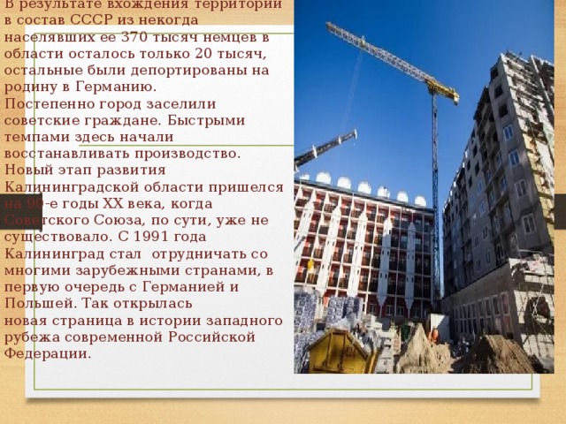 В результате вхождения территории в состав СССР из некогда населявших ее 370 тысяч немцев в области осталось только 20 тысяч, остальные были депортированы на родину в Германию.  Постепенно город заселили советские граждане. Быстрыми темпами здесь начали восстанавливать производство.  Новый этап развития  Калининградской области пришелся на 90-е годы ХХ века, когда Советского Союза, по сути, уже не существовало. С 1991 года Калининград стал отрудничать со многими зарубежными странами, в первую очередь с Германией и Польшей. Так открылась  новая страница в истории западного рубежа современной Российской Федерации. 
