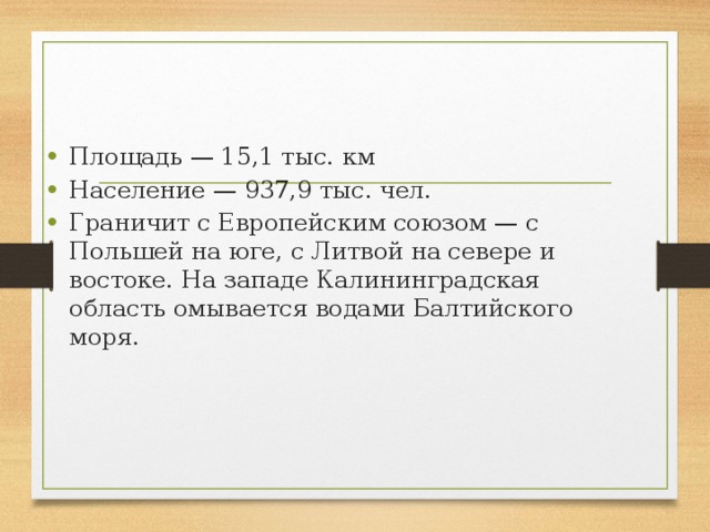 Площадь — 15,1 тыс. км Население — 937,9 тыс. чел. Граничит с Европейским союзом — с Польшей на юге, с Литвой на севере и востоке. На западе Калининградская область омывается водами Балтийского моря. 