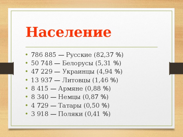 Население 786 885 — Русские (82,37 %) 50 748 — Белорусы (5,31 %) 47 229 — Украинцы (4,94 %) 13 937 — Литовцы (1,46 %) 8 415 — Армяне (0,88 %) 8 340 — Немцы (0,87 %) 4 729 — Татары (0,50 %) 3 918 — Поляки (0,41 %) 