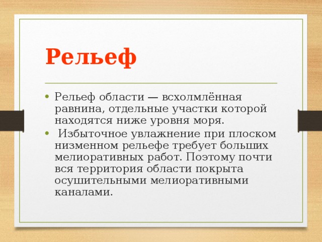 Рельеф Рельеф области — всхолмлённая равнина, отдельные участки которой находятся ниже уровня моря.  Избыточное увлажнение при плоском низменном рельефе требует больших мелиоративных работ. Поэтому почти вся территория области покрыта осушительными мелиоративными каналами. 