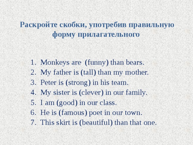Раскройте скобки, употребив правильную форму прилагательного   Monkeys are (funny) than bears. My father is (tall) than my mother. Peter is (strong) in his team. My sister is (clever) in our family. I am (good) in our class. He is (famous) poet in our town. This skirt is (beautiful) than that one. 