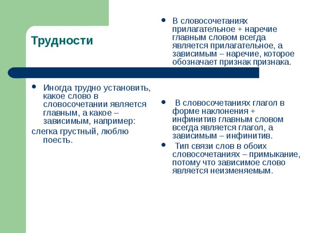 В словосочетаниях прилагательное + наречие главным словом всегда является прилагательное, а зависимым – наречие, которое обозначает признак признака.     В словосочетаниях глагол в форме наклонения + инфинитив главным словом всегда является глагол, а зависимым – инфинитив.  Тип связи слов в обоих словосочетаниях – примыкание, потому что зависимое слово является неизменяемым.   Трудности Иногда трудно установить, какое слово в словосочетании является главным, а какое – зависимым, например: слегка грустный, люблю поесть. 