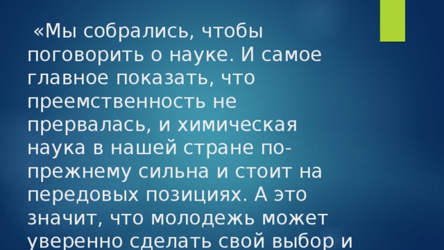   «Мы собрались, чтобы поговорить о науке. И самое главное показать, что преемственность не прервалась, и химическая наука в нашей стране по- прежнему сильна и стоит на передовых позициях. А это значит, что молодежь может уверенно сделать свой выбор и идти c наукой в ногу ». 