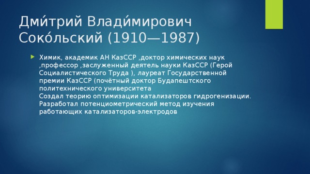 Дми́трий Влади́мирович Соко́льский (1910—1987) Химик, академик АН КазССР ,доктор химических наук ,профессор ,заслуженный деятель науки КазССР (Герой Социалистического Труда ), лауреат Государственной премии КазССР (почётный доктор Будапештского политехнического университета   Создал теорию оптимизации катализаторов гидрогенизации. Разработал потенциометрический метод изучения работающих катализаторов-электродов 