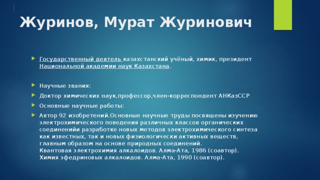 Журинов, Мурат Журинович   Государственный деятель казахстанский учёный, химик, президент Национальной академии наук Казахстана . Научные звания: Доктор химических наук,профессор,член-корреспондент АНКазССР Основные научные работы: Автор 92 изобретений.Основные научные труды посвящены изучению электрохимического поведения различных классов органических соединенийи разработке новых методов электрохимического синтеза как известных, так и новых физиологически активных веществ, главным образом на основе природных соединений.  Квантовая электрохимия алкалоидов. Алма-Ата, 1986 (соавтор).  Химия эфедриновых алкалоидов. Алма-Ата, 1990 (соавтор).  