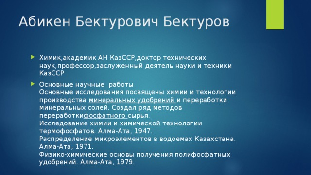 Абикен Бектурович Бектуров Химик,академик АН КазССР,доктор технических наук,профессор,заслуженный деятель науки и техники КазССР Основные научные  работы  Основные исследования посвящены химии и технологии производства  минеральных удобрений  и переработки минеральных солей. Создал ряд методов переработки фосфатного  сырья.  Исследование химии и химической технологии термофосфатов. Алма-Ата, 1947.  Распределение микроэлементов в водоемах Казахстана. Алма-Ата, 1971.  Физико-химические основы получения полифосфатных удобрений. Алма-Ата, 1979. 