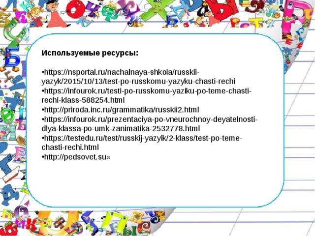 Используемые ресурсы:  https://nsportal.ru/nachalnaya-shkola/russkii-yazyk/2015/10/13/test-po-russkomu-yazyku-chasti-rechi https://infourok.ru/testi-po-russkomu-yaziku-po-teme-chasti-rechi-klass-588254.html http://priroda.inc.ru/grammatika/russkii2.html https://infourok.ru/prezentaciya-po-vneurochnoy-deyatelnosti-dlya-klassa-po-umk-zanimatika-2532778.html  https://testedu.ru/test/russkij-yazyik/2-klass/test-po-teme-chasti-rechi.html http://pedsovet.su»   