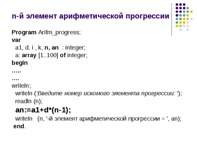 n-й элемент арифметической прогрессии Program Arifm_progress; var  a1, d, i , k, n, an : integer;  a: array [1..100] of integer; begin … .. … .  writeln;  writeln ( 'Введите номер искомого элемента прогрессии: ');  readln (n);  an:=a1+d*(n-1);  writeln (n, '-й элемент арифметической прогрессии = ', an);  end . 