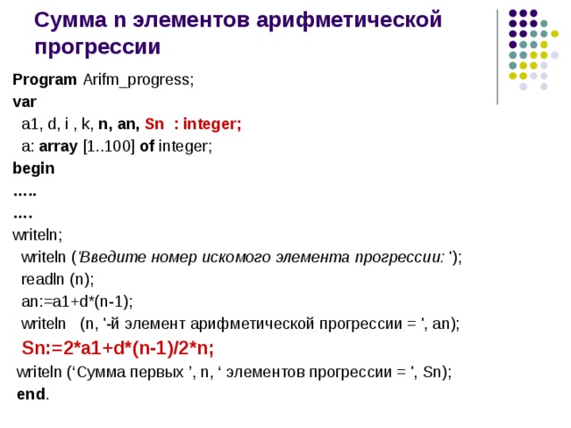 Сумма n элементов арифметической прогрессии Program Arifm_progress; var  a1, d, i , k, n, an, Sn : integer;  a: array [1..100] of integer; begin … .. … .  writeln;  writeln ( 'Введите номер искомого элемента прогрессии: ');  readln (n);  an:=a1+d*(n-1);  writeln (n, '-й элемент арифметической прогрессии = ', an);  Sn:=2*a1+d*(n-1)/2*n;  writeln (‘Сумма первых ’, n, ‘ элементов прогрессии = ', Sn);  end . 