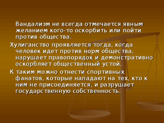  Вандализм не всегда отмечается явным желанием кого-то оскорбить или пойти против общества. Хулиганство проявляется тогда, когда человек идет против норм общества, нарушает правопорядок и демонстративно оскорбляет общественный устой. К таким можно отнести спортивных фанатов, которые нападают на тех, кто к ним не присоединяется, и разрушает государственную собственность.    
