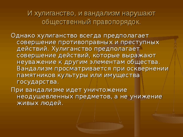 И хулиганство, и вандализм нарушают общественный правопорядок. Однако хулиганство всегда предполагает совершение противоправных и преступных действий. Хулиганство предполагает совершение действий, которые выражают неуважение к другим элементам общества. Вандализм просматривается при осквернении памятников культуры или имущества государства. При вандализме идет уничтожение неодушевленных предметов, а не унижение живых людей.    