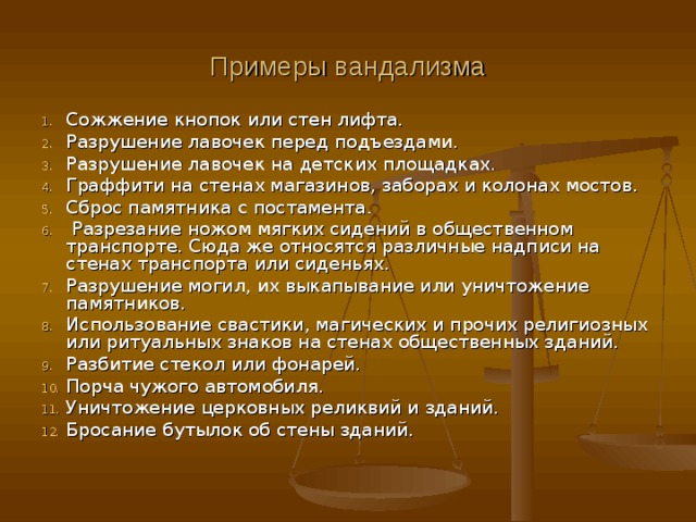 Примеры вандализма Сожжение кнопок или стен лифта. Разрушение лавочек перед подъездами. Разрушение лавочек на детских площадках. Граффити на стенах магазинов, заборах и колонах мостов. Сброс памятника с постамента.  Разрезание ножом мягких сидений в общественном транспорте. Сюда же относятся различные надписи на стенах транспорта или сиденьях. Разрушение могил, их выкапывание или уничтожение памятников. Использование свастики, магических и прочих религиозных или ритуальных знаков на стенах общественных зданий. Разбитие стекол или фонарей. Порча чужого автомобиля. Уничтожение церковных реликвий и зданий. Бросание бутылок об стены зданий.    