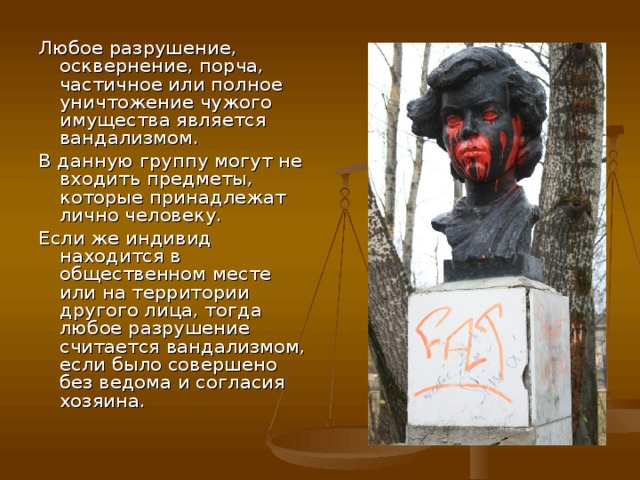 Любое разрушение, осквернение, порча, частичное или полное уничтожение чужого имущества является вандализмом. В данную группу могут не входить предметы, которые принадлежат лично человеку. Если же индивид находится в общественном месте или на территории другого лица, тогда любое разрушение считается вандализмом, если было совершено без ведома и согласия хозяина.    