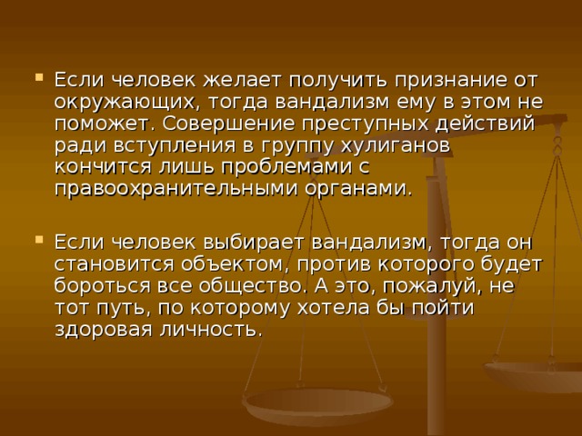 Если человек желает получить признание от окружающих, тогда вандализм ему в этом не поможет. Совершение преступных действий ради вступления в группу хулиганов кончится лишь проблемами с правоохранительными органами.  Если человек выбирает вандализм, тогда он становится объектом, против которого будет бороться все общество. А это, пожалуй, не тот путь, по которому хотела бы пойти здоровая личность.     