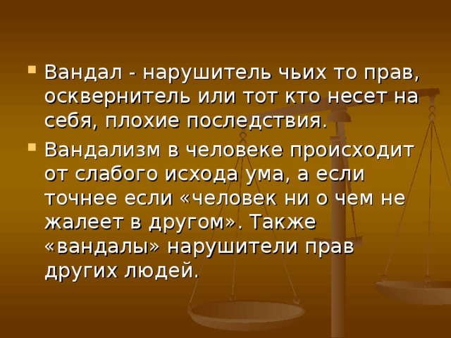 Вандал - нарушитель чьих то прав, осквернитель или тот кто несет на себя, плохие последствия. Вандализм в человеке происходит от слабого исхода ума, а если точнее если «человек ни о чем не жалеет в другом». Также «вандалы» нарушители прав других людей. 