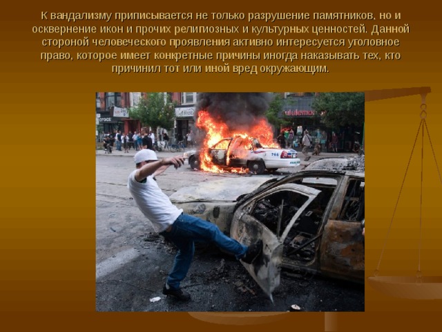 К вандализму приписывается не только разрушение памятников, но и осквернение икон и прочих религиозных и культурных ценностей. Данной стороной человеческого проявления активно интересуется уголовное право, которое имеет конкретные причины иногда наказывать тех, кто причинил тот или иной вред окружающим. 
