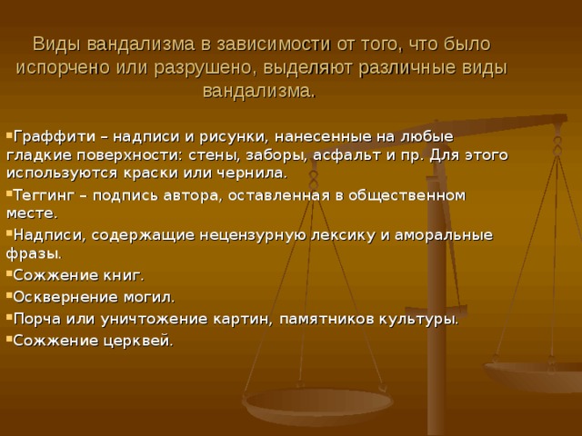  Виды вандализма в зависимости от того, что было испорчено или разрушено, выделяют различные виды вандализма. Граффити – надписи и рисунки, нанесенные на любые гладкие поверхности: стены, заборы, асфальт и пр. Для этого используются краски или чернила. Теггинг – подпись автора, оставленная в общественном месте. Надписи, содержащие нецензурную лексику и аморальные фразы. Сожжение книг. Осквернение могил. Порча или уничтожение картин, памятников культуры. Сожжение церквей.    