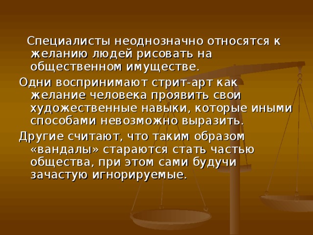  Специалисты неоднозначно относятся к желанию людей рисовать на общественном имуществе. Одни воспринимают стрит-арт как желание человека проявить свои художественные навыки, которые иными способами невозможно выразить. Другие считают, что таким образом «вандалы» стараются стать частью общества, при этом сами будучи зачастую игнорируемые.    