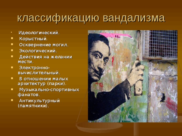 классификацию вандализма  Идеологический.  Корыстный.  Осквернение могил.  Экологический.  Действия на желании мести.  Электронно-вычислительный.  В отношении малых архитектур (парки).  Музыкально-спортивных фанатов.  Антикультурный (памятники).    