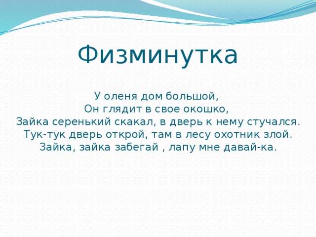 Физминутка   У оленя дом большой,  Он глядит в свое окошко,  Зайка серенький скакал, в дверь к нему стучался.  Тук-тук дверь открой, там в лесу охотник злой.  Зайка, зайка забегай , лапу мне давай-ка.   