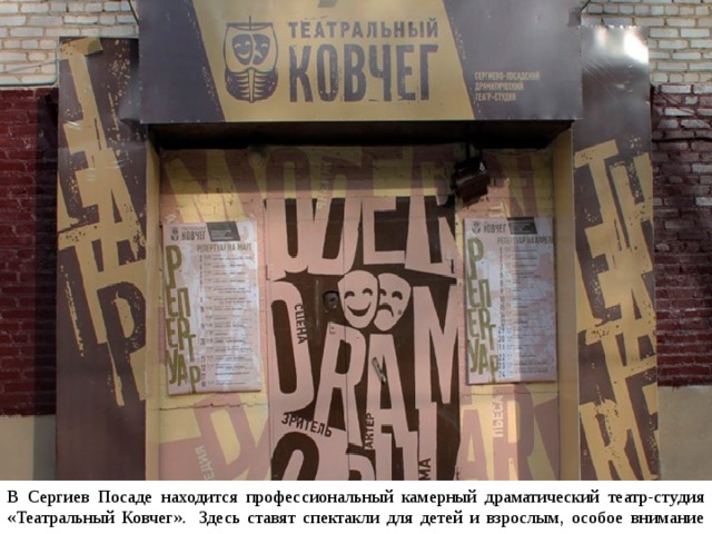 В Сергиев Посаде находится профессиональный камерный драматический театр-студия «Театральный Ковчег».  Здесь ставят спектакли для детей и взрослым, особое внимание уделяется новогодним представлениям. 