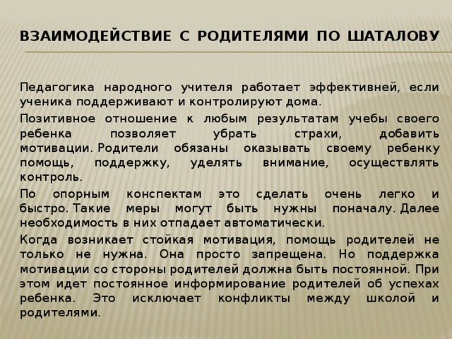 Взаимодействие с родителями по Шаталову   Педагогика народного учителя работает эффективней, если ученика поддерживают и контролируют дома. Позитивное отношение к любым результатам учебы своего ребенка позволяет убрать страхи, добавить мотивации. Родители обязаны оказывать своему ребенку помощь, поддержку, уделять внимание, осуществлять контроль. По опорным конспектам это сделать очень легко и быстро. Такие меры могут быть нужны поначалу. Далее необходимость в них отпадает автоматически. Когда возникает стойкая мотивация, помощь родителей не только не нужна. Она просто запрещена. Но поддержка мотивации со стороны родителей должна быть постоянной. При этом идет постоянное информирование родителей об успехах ребенка. Это исключает конфликты между школой и родителями. 