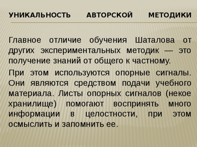 Уникальность авторской методики   Главное отличие обучения Шаталова от других экспериментальных методик — это получение знаний от общего к частному. При этом используются опорные сигналы. Они являются средством подачи учебного материала. Листы опорных сигналов (некое хранилище) помогают воспринять много информации в целостности, при этом осмыслить и запомнить ее. 