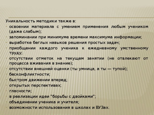 Уникальность методики также в: освоении материала с умением применения любым учеником (даже слабым); запоминании при минимуме времени максимума информации; выработке беглых навыков решения простых задач; приобщении каждого ученика к ежедневному умственному труду; отсутствии отметок на текущем занятии (не отвлекают от процесса вживания в знание); отсутствии внешней оценки (ты умница, а ты — тупой); бесконфликтности; быстром движении вперед; открытых перспективах; гласности; в реализации идеи 