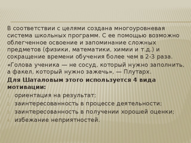 В соответствии с целями создана многоуровневая система школьных программ. С ее помощью возможно облегченное освоение и запоминание сложных предметов (физики, математики, химии и т.д.) и сокращение времени обучения более чем в 2-3 раза. «Голова ученика — не сосуд, который нужно заполнить, а факел, который нужно зажечь», — Плутарх. Для Шаталовым этого используется 4 вида мотивации: ориентация на результат; заинтересованность в процессе деятельности; заинтересованность в получении хорошей оценки; избежание неприятностей. 