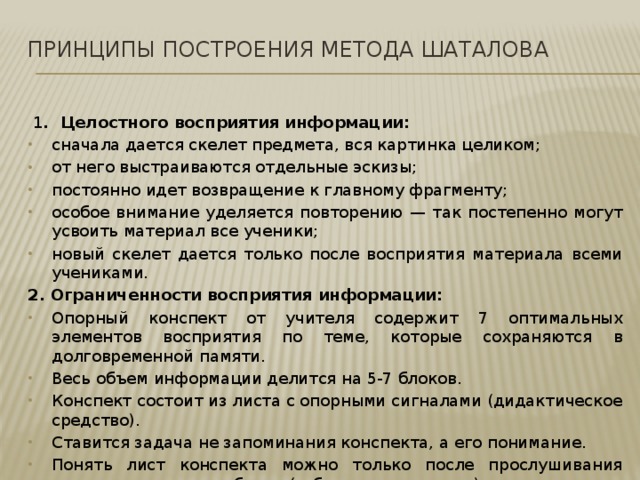 Принципы построения метода Шаталова     1 .  Целостного восприятия информации: сначала дается скелет предмета, вся картинка целиком; от него выстраиваются отдельные эскизы; постоянно идет возвращение к главному фрагменту; особое внимание уделяется повторению — так постепенно могут усвоить материал все ученики; новый скелет дается только после восприятия материала всеми учениками. 2. Ограниченности восприятия информации: Опорный конспект от учителя содержит 7 оптимальных элементов восприятия по теме, которые сохраняются в долговременной памяти. Весь объем информации делится на 5-7 блоков. Конспект состоит из листа с опорными сигналами (дидактическое средство). Ставится задача не запоминания конспекта, а его понимание. Понять лист конспекта можно только после прослушивания учителя и чтения учебника (зубрежка исключена). 