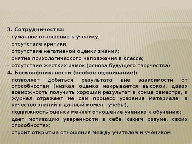 3. Сотрудничества: гуманное отношение к ученику; отсутствие критики; отсутствие негативной оценки знаний; снятие психологического напряжения в классе; отсутствие жестких рамок (основа будущего творчества). 4. Бесконфликтности (особое оценивание): позволяет добиться результата вне зависимости от способностей (низкая оценка накрывается высокой, давая возможность получить хороший результат в конце семестра, а журнал отражает не сам процесс усвоения материала, а качество знаний в данный момент учебы); подвижность оценки меняет отношение ученика к обучению; дает мотивацию уверенности в себе, своем разуме, своих способностях; строит открытые отношения между учителем и учеником . 