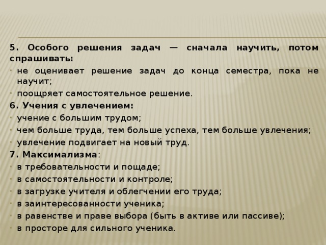 5. Особого решения задач — сначала научить, потом спрашивать: не оценивает решение задач до конца семестра, пока не научит; поощряет самостоятельное решение. 6. Учения с увлечением: учение с большим трудом; чем больше труда, тем больше успеха, тем больше увлечения; увлечение подвигает на новый труд. 7. Максимализма : в требовательности и пощаде; в самостоятельности и контроле; в загрузке учителя и облегчении его труда; в заинтересованности ученика; в равенстве и праве выбора (быть в активе или пассиве); в просторе для сильного ученика. 