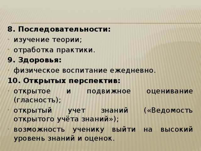 8. Последовательности: изучение теории; отработка практики. 9. Здоровья: физическое воспитание ежедневно. 10. Открытых перспектив: открытое и подвижное оценивание (гласность); открытый учет знаний («Ведомость открытого учёта знаний»); возможность ученику выйти на высокий уровень знаний и оценок. 