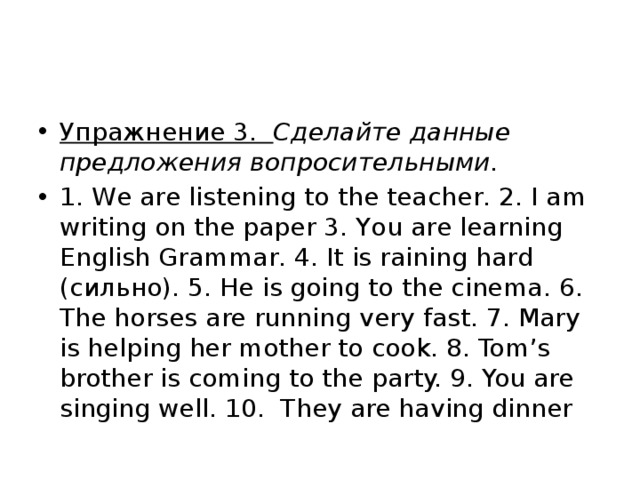 Упражнение 3.   Сделайте данные предложения вопросительными. 1. We are listening to the teacher. 2. I am writing on the paper 3. You are learning English Grammar. 4. It is raining hard (сильно). 5. He is going to the cinema. 6. The horses are running very fast. 7. Mary is helping her mother to cook. 8. Tom’s brother is coming to the party. 9. You are singing well. 10.  They are having dinner 