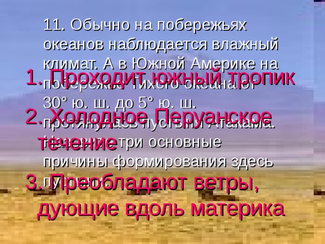 11. Обычно на побережьях океанов наблюдается влажный климат. А в Южной Америке на побережье Тихого океана от 30 ° ю. ш. до 5 ° ю. ш. протянулась пустыня Атакама. Назовите три основные причины формирования здесь пустыни. 1. Проходит южный тропик 2. Холодное Перуанское течение 3. Преобладают ветры, дующие вдоль материка 